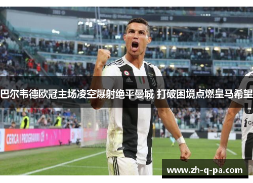 巴尔韦德欧冠主场凌空爆射绝平曼城 打破困境点燃皇马希望