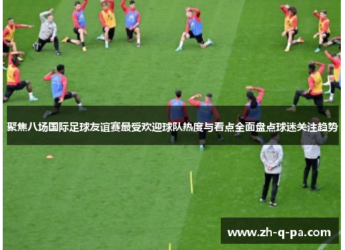 聚焦八场国际足球友谊赛最受欢迎球队热度与看点全面盘点球迷关注趋势