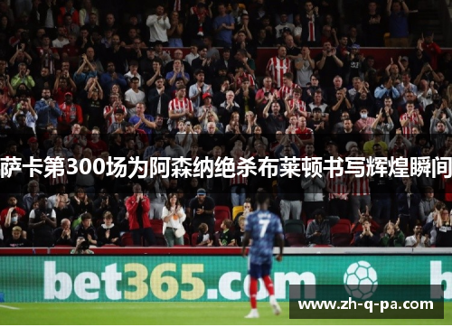 萨卡第300场为阿森纳绝杀布莱顿书写辉煌瞬间 萨卡第300场为阿森纳绝杀布莱顿书写辉煌瞬间